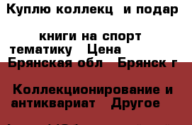 Куплю коллекц. и подар. книги на спорт. тематику › Цена ­ 10 000 - Брянская обл., Брянск г. Коллекционирование и антиквариат » Другое   